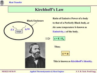 Heat Transfer


                                     Kirchhoff’s Law

                                                        Ratio of Emissive Power of a body
                          Black Enclosure
                                                        to that of a Perfectly Black body, at
                                                        the same temperature is known as
        EA               qiAα
                Sample                                  Emissivity, ε of the body.

                                                          ε = E / Eb


                                                          Thus;

                                                                   ε=α

                                                         This is known as Kirchhoff’s Identity.



ME0223 SEM-IV                   Applied Thermodynamics & Heat Engines          S. Y. B. Tech. Prod Engg.
 