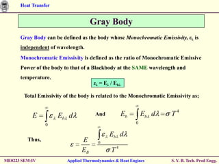 Heat Transfer


                                     Gray Body
      Gray Body can be defined as the body whose Monochromatic Emissivity, ελ is
      independent of wavelength.
      Monochromatic Emissivity is defined as the ratio of Monochromatic Emissive
      Power of the body to that of a Blackbody at the SAME wavelength and
      temperature.
                                      ελ = Eλ / Ebλ

        Total Emissivity of the body is related to the Monochromatic Emissivity as;


           E          Eb d             And          Eb        Eb d     T4
                 0                                        0

                                              Eb d
         Thus,                  E       0

                                EB             T4
ME0223 SEM-IV             Applied Thermodynamics & Heat Engines        S. Y. B. Tech. Prod Engg.
 
