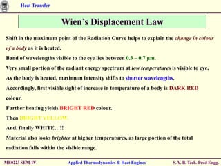 Heat Transfer


                         Wien’s Displacement Law
Shift in the maximum point of the Radiation Curve helps to explain the change in colour
of a body as it is heated.
Band of wavelengths visible to the eye lies between 0.3 – 0.7 μm.
Very small portion of the radiant energy spectrum at low temperatures is visible to eye.
As the body is heated, maximum intensity shifts to shorter wavelengths.
Accordingly, first visible sight of increase in temperature of a body is DARK RED
colour.
Further heating yields BRIGHT RED colour.
Then BRIGHT YELLOW.
And, finally WHITE…!!
Material also looks brighter at higher temperatures, as large portion of the total
radiation falls within the visible range.

ME0223 SEM-IV                Applied Thermodynamics & Heat Engines       S. Y. B. Tech. Prod Engg.
 