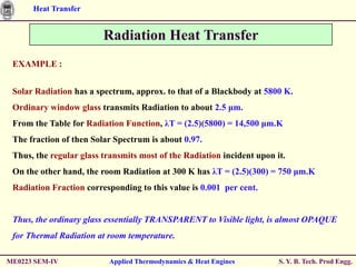 Heat Transfer


                         Radiation Heat Transfer
 EXAMPLE :


 Solar Radiation has a spectrum, approx. to that of a Blackbody at 5800 K.
 Ordinary window glass transmits Radiation to about 2.5 μm.
 From the Table for Radiation Function, λT = (2.5)(5800) = 14,500 μm.K
 The fraction of then Solar Spectrum is about 0.97.
 Thus, the regular glass transmits most of the Radiation incident upon it.
 On the other hand, the room Radiation at 300 K has λT = (2.5)(300) = 750 μm.K
 Radiation Fraction corresponding to this value is 0.001 per cent.


 Thus, the ordinary glass essentially TRANSPARENT to Visible light, is almost OPAQUE
 for Thermal Radiation at room temperature.

ME0223 SEM-IV             Applied Thermodynamics & Heat Engines         S. Y. B. Tech. Prod Engg.
 