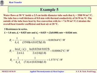 Heat Transfer


                                        Example 5
 Water flows at 50 °C inside a 2.5 cm inside diameter tube such that hi = 3500 W/m2.°C.
 The tube has a wall thickness of 0.8 mm with thermal conductivity of 16 W/m.°C. The
 outside of the tube loses heat by free convection with ho = 7.6 W/m2.°C.Calculate the
 overall heat transfer coefficient and heat air at 20 °C.

  3 Resistances in series.
  L = 1.0 mtr, di = 0.025 mtr and do = 0.025 + (2)(0.008) mtr = 0.0266 mtr.

             1               1
       Ri                                        0.00364 C / W
            hi Ai     (3500 (0.025)(1.0)
                           )

            ln (d o / di )   ln (0.0266/ 0.025)
       Rt                                            0.00062 C / W
              2 kL               2 (16)(1.0)
               1                1
       Ro                                 1.575 C / W
             ho Ao     (7.6) (0.0266 1.0)
                                    )(


ME0223 SEM-IV                Applied Thermodynamics & Heat Engines       S. Y. B. Tech. Prod Engg.
 