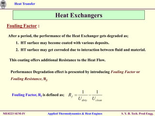 Heat Transfer


                                Heat Exchangers
  Fouling Factor :

  After a period, the performance of the Heat Exchanger gets degraded as;
       1. HT surface may become coated with various deposits.
       2. HT surface may get corroded due to interaction between fluid and material.

   This coating offers additional Resistance to the Heat Flow.


    Performance Degradation effect is presented by introducing Fouling Factor or
    Fouling Resistance, Rf.


                                                  1        1
     Fouling Factor, Rf is defined as;   Rf
                                               U dirty   U clean


ME0223 SEM-IV              Applied Thermodynamics & Heat Engines     S. Y. B. Tech. Prod Engg.
 