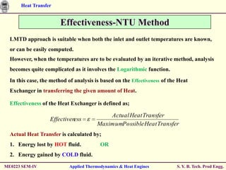 Heat Transfer


                        Effectiveness-NTU Method
  LMTD approach is suitable when both the inlet and outlet temperatures are known,
  or can be easily computed.
  However, when the temperatures are to be evaluated by an iterative method, analysis
  becomes quite complicated as it involves the Logarithmic function.
  In this case, the method of analysis is based on the Effectiveness of the Heat
  Exchanger in transferring the given amount of Heat.

  Effectiveness of the Heat Exchanger is defined as;

                                            Actual Heat Transfer
                   Effectiveness
                                        Maxim umPossible Heat Transfer
  Actual Heat Transfer is calculated by;
  1. Energy lost by HOT fluid.            OR
  2. Energy gained by COLD fluid.

ME0223 SEM-IV               Applied Thermodynamics & Heat Engines          S. Y. B. Tech. Prod Engg.
 