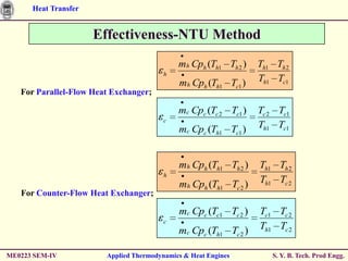 Heat Transfer


                      Effectiveness-NTU Method
                                             mh Cph (Th1 Th 2 )   Th1 Th 2
                                         h
                                             mh Cph (Th1 Tc1 )    Th1 Tc1
   For Parallel-Flow Heat Exchanger;

                                             mc Cpc (Tc 2 Tc1 )   Tc 2 Tc1
                                         c
                                             mc Cpc (Th1 Tc1 )    Th1 Tc1


                                             mh Cph (Th1 Th 2 )   Th1 Th 2
                                         h
                                             mh Cph (Th1 Tc 2 )   Th1 Tc 2
   For Counter-Flow Heat Exchanger;

                                             mc Cpc (Tc1 Tc 2 )   Tc1 Tc 2
                                         c
                                             mc Cpc (Th1 Tc 2 )   Th1 Tc 2

ME0223 SEM-IV           Applied Thermodynamics & Heat Engines        S. Y. B. Tech. Prod Engg.
 