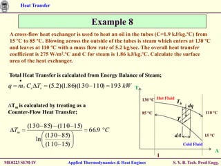 Heat Transfer


                                       Example 8
  A cross-flow heat exchanger is used to heat an oil in the tubes (C=1.9 kJ/kg.ºC) from
  15 ºC to 85 ºC. Blowing across the outside of the tubes is steam which enters at 130 ºC
  and leaves at 110 ºC with a mass flow rate of 5.2 kg/sec. The overall heat transfer
  coefficient is 275 W/m2.ºC and C for steam is 1.86 kJ/kg.ºC. Calculate the surface
  area of the heat exchanger.

  Total Heat Transfer is calculated from Energy Balance of Steam;
 q    m s Cs Ts       (5.2)(1.86)(130 110) 193 kW T

                                                               130 °C Hot Fluid   Th
 ∆Tm is calculated by treating as a                                                      dq
 Counter-Flow Heat Transfer;                                   85 °C                                110 °C
                                                                                  Tc
            (130 85) (110 15)
     Tm                               66.9 C
                  (130 85)                                                        dA                15 °C
               ln
                  (110 15)                                                             Cold Fluid
                                                                                                            A
                                                                       1
ME0223 SEM-IV               Applied Thermodynamics & Heat Engines             S. Y. B. Tech. Prod Engg.
 