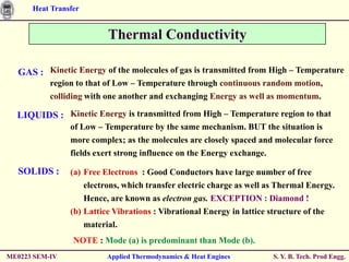 Heat Transfer


                          Thermal Conductivity

  GAS : Kinetic Energy of the molecules of gas is transmitted from High – Temperature
           region to that of Low – Temperature through continuous random motion,
           colliding with one another and exchanging Energy as well as momentum.

  LIQUIDS : Kinetic Energy is transmitted from High – Temperature region to that
                of Low – Temperature by the same mechanism. BUT the situation is
                more complex; as the molecules are closely spaced and molecular force
                fields exert strong influence on the Energy exchange.

  SOLIDS :      (a) Free Electrons : Good Conductors have large number of free
                    electrons, which transfer electric charge as well as Thermal Energy.
                    Hence, are known as electron gas. EXCEPTION : Diamond !
                (b) Lattice Vibrations : Vibrational Energy in lattice structure of the
                    material.
                 NOTE : Mode (a) is predominant than Mode (b).
ME0223 SEM-IV            Applied Thermodynamics & Heat Engines          S. Y. B. Tech. Prod Engg.
 