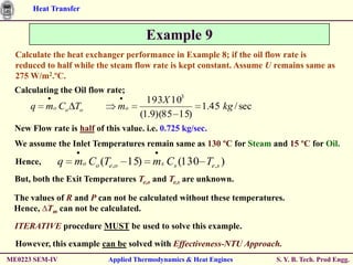 Heat Transfer


                                       Example 9
  Calculate the heat exchanger performance in Example 8; if the oil flow rate is
  reduced to half while the steam flow rate is kept constant. Assume U remains same as
  275 W/m2.ºC.
  Calculating the Oil flow rate;
                                       193X 103
      q    mo Co To            mo                 1.45 kg / sec
                                     (1.9)(85 15)
  New Flow rate is half of this value. i.e. 0.725 kg/sec.
  We assume the Inlet Temperatures remain same as 130 ºC for Steam and 15 ºC for Oil.

  Hence,      q    mo Co (Te,o 15) ms Cs (130 Te,s )
  But, both the Exit Temperatures Te,o and Te,s are unknown.

 The values of R and P can not be calculated without these temperatures.
 Hence, ∆Tm can not be calculated.

  ITERATIVE procedure MUST be used to solve this example.

  However, this example can be solved with Effectiveness-NTU Approach.
ME0223 SEM-IV               Applied Thermodynamics & Heat Engines     S. Y. B. Tech. Prod Engg.
 