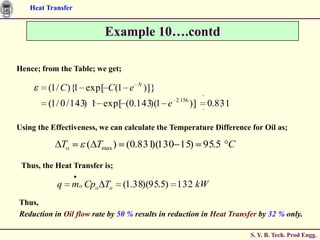 Heat Transfer


                          Example 10….contd

Hence; from the Table; we get;

         (1 / C ){1 exp[ C (1 e N )]}
                                               2.156
         (1 / 0 / 143) 1 exp[ (0.143)(1 e              )]   0.831

Using the Effectiveness, we can calculate the Temperature Difference for Oil as;

             To      ( Tmax ) (0.831 130 15) 95.5 C
                                    )(

 Thus, the Heat Transfer is;

           q      mo Cpo To      (1.38)(95.5) 132 kW
Thus,
Reduction in Oil flow rate by 50 % results in reduction in Heat Transfer by 32 % only.

                                                                      S. Y. B. Tech. Prod Engg.
 