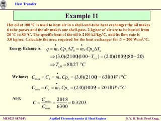 Heat Transfer


                                         Example 11
  Hot oil at 100 ºC is used to heat air in a shell-and-tube heat exchanger the oil makes
  6 tube passes and the air makes one shell-pass. 2 kg/sec of air are to be heated from
  20 ºC to 80 ºC. The specific heat of the oil is 2100 kJ/kg.ºC, and its flow rate is
  3.0 kg/sec. Calculate the area required for the heat exchanger for U = 200 W/m2.ºC.

   Energy Balance is;     q     mo Cpo T0        ma Cpa Ta
                                  (3.0)(2100 100 Te,o ) (2.0)(1009 80 20)
                                            )(                    )(
                                  Te,0   80.27 C

     We have;   Cmax      Ch      mo Cpo      (3.0)(2100 6300 W / C
                                                        )

                Cmin     Cc      m a Cpa      (2.0)(1009)      2018 W / C

     And;               Cmain     2018
                 C                     0.3203
                        Cmax      6300

ME0223 SEM-IV                 Applied Thermodynamics & Heat Engines         S. Y. B. Tech. Prod Engg.
 