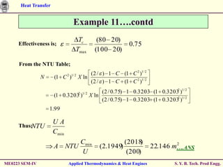 Heat Transfer


                                 Example 11….contd
                                   Tc             (80 20)
     Effectiveness is;                                         0.75
                                  Tmax           (100 20)

     From the NTU Table;
                             2 1/ 2        (2 / ) 1 C (1 C 2 )1/ 2
                N     (1 C )          X ln
                                           (2 / ) 1 C (1 C 2 )1/ 2
                                      2 1/ 2        (2 / 0.75) 1 0.3203 (1 0.32032 )1/ 2
                      (1 0.3203 )              X ln
                                                    (2 / 0.75) 1 0.3203 (1 0.32032 )1/ 2
                    1.99

                      UA
         NTU
     Thus;
                      Cmin
                                       Cmin                   (2018 )           2
                      A      NTU                   (2.1949)             22.146 m….ANS
                                       U                       (200)
ME0223 SEM-IV                Applied Thermodynamics & Heat Engines                S. Y. B. Tech. Prod Engg.
 