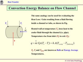 Heat Transfer


      Convection Energy Balance on Flow Channel

                              The same analogy can be used for evaluating the
                              Heat Loss / Gain resulting from a fluid flowing
Te                   Ti       inside a channel or tube, as shown in Fig.

                              Heated wall at temperature Tw loses heat to the
                          m
                              cooler fluid through the channel (i.e. pipe).
                              Temperature rise from inlet (Ti) to exit (Te).

            q
                              q   m Cp (Te Ti ) h A (Tw,avg T fluid,avg )

                              Te, Ti and Tfluid are known as Bulk or Energy Average
                              Temperatures.


                                                                      S. Y. B. Tech. Prod Engg.
 