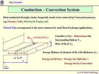 Heat Transfer


                  Conduction – Convection System
Heat conducted through a body, frequently needs to be removed by Convection process.
e.g. Furnace walls, Motorcycle Engine, etc.

Finned Tube arrangement is the most common for such Heat Exchange applications.


                                                          Consider a One – Dimensional fin.
                              dqconv =h P dx (T-T∞)
                                                      t   Surrounding fluid at T∞.
                                                          Base of fin at T0.

                                      A
    qx                 Qx+x                  Energy Balance of element of fin with thickness dx ;

                 dx
                                            Energy in left face = Energy out right face +
                      L
                                                                   Energy lost by Convection
Base
                                                                               S. Y. B. Tech. Prod Engg.
 