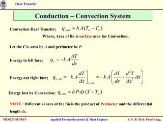 Heat Transfer


                  Conduction – Convection System
   Convection Heat Transfer;           qconv     h A (Tw T )
                      Where, Area of fin is surface area for Convection.

   Let the C/s. area be A and perimeter be P.

                                          dT
   Energy in left face;     qx         kA
                                          dx
                                                  dT              dT   d 2T
   Energy out right face;    qx   dx           kA              kA         2
                                                                            dx
                                                  dx   x dx       dx   dx

  Energy lost by Convection;      qconv        h P dx (T T )

   NOTE : Differential area of the fin is the product of Perimeter and the differential
   length dx.
ME0223 SEM-IV               Applied Thermodynamics & Heat Engines       S. Y. B. Tech. Prod Engg.
 