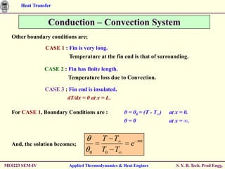 Heat Transfer


                 Conduction – Convection System
  Other boundary conditions are;

                CASE 1 : Fin is very long.
                          Temperature at the fin end is that of surrounding.

                CASE 2 : Fin has finite length.
                         Temperature loss due to Convection.

                CASE 3 : Fin end is insulated.
                        dT/dx = 0 at x = L.

  For CASE 1, Boundary Conditions are :            θ = θ0 = (T - T∞)   at x = 0.
                                                   θ=0                 at x = ∞.


                                         T T              mx
  And, the solution becomes;                          e
                                   0     T0 T
ME0223 SEM-IV             Applied Thermodynamics & Heat Engines           S. Y. B. Tech. Prod Engg.
 