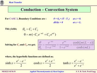 Heat Transfer


                  Conduction – Convection System

  For CASE 3, Boundary Conditions are :              θ = θ0 = (T - T∞)   at x = 0.
                                                     dθ/dx = 0           at x = L.

  This yields;
                       0   C1 C2
                                       mL
                       0   m ( C1 e          C2 e mL )

                                             e mx           emx          cosh[m ( L x)]
  Solving for C1 and C2, we get;
                                      0     1 e 2mL        1 e2mL          cosh (mL)

   where, the hyperbolic functions are defined as;
                ex e   x
                                            ex e     x
                                                                          ex e       x
   sinh x                      cosh x                          tanh x
                  2                            2                          ex e       x


ME0223 SEM-IV              Applied Thermodynamics & Heat Engines            S. Y. B. Tech. Prod Engg.
 