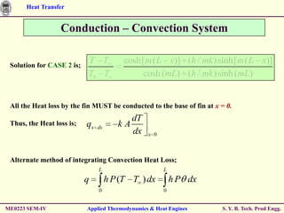 Heat Transfer


                  Conduction – Convection System


 Solution for CASE 2 is;
                           T T            cosh[m ( L x)] (h / mk )sinh[m ( L x)]
                           T0 T                cosh (mL) (h / mk )sinh (mL)


 All the Heat loss by the fin MUST be conducted to the base of fin at x = 0.
                                           dT
 Thus, the Heat loss is;   qx   dx      kA
                                           dx    x 0



 Alternate method of integrating Convection Heat Loss;
                                L                      L
                           q         h P (T T ) dx         h P dx
                                0                      0


ME0223 SEM-IV              Applied Thermodynamics & Heat Engines        S. Y. B. Tech. Prod Engg.
 
