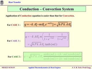 Heat Transfer


                 Conduction – Convection System
   Application of Conduction equation is easier than that for Convection.


                                                  m(0)
     For CASE 1 :     q       k A[ m        0e           ]    h Pk A    0



                                       1                       1
                       q       kA 0m
                                     1 e 2 mL                1 e 2 mL
     For CASE 3 :
                               hPk A        0   tanh (mL)


                                      sinh (mL) (h / mk ) cosh (mL)
     For CASE 2 :     q       hPk A 0
                                      cosh (mL) (h / mk )sinh (mL)

ME0223 SEM-IV              Applied Thermodynamics & Heat Engines            S. Y. B. Tech. Prod Engg.
 