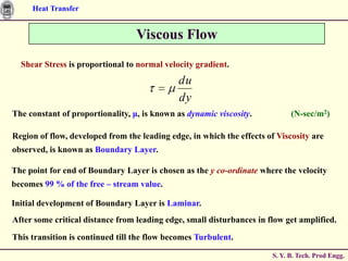Heat Transfer


                                  Viscous Flow
  Shear Stress is proportional to normal velocity gradient.
                                             du
                                             dy
The constant of proportionality, μ, is known as dynamic viscosity.           (N-sec/m2)

Region of flow, developed from the leading edge, in which the effects of Viscosity are
observed, is known as Boundary Layer.

The point for end of Boundary Layer is chosen as the y co-ordinate where the velocity
becomes 99 % of the free – stream value.

Initial development of Boundary Layer is Laminar.
After some critical distance from leading edge, small disturbances in flow get amplified.

This transition is continued till the flow becomes Turbulent.

                                                                       S. Y. B. Tech. Prod Engg.
 