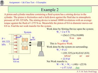 Example 2 Work done by Stirring Device upon the system; W 1  = 2  π  T N   = (2 π ).(1.275).(10,000)   N-m  rpm   =  80 kJ A piston and cylinder machine containing a fluid system has a stirring device in the cylinder. The piston is frictionless and is held down against the fluid due to atmospheric pressure of 101.325 kPa. The stirring device is turned 10000 revolutions with an average torque against the fluid of 1.275 N-m. Meanwhile the piston of 0.6 m diameter moves out 0.8 m. Find the net work transfer for the system. This is  Negative Work.   Work done by the system on surrounding; W 2  = P. A . l   = (101.325).( π /4).(0.6) 2 .(0.8)   kN/m 2   m 2   mtr   =  22.9 kJ Net Work transfer is, W = W 1  + W 2  =  (-80) + (22.9)   = (-57.1) kJ ….. Ans W 1 0.8 m W 2 P =  101.325  kPa System 