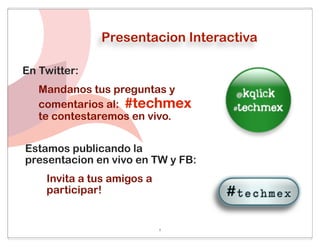 Presentacion Interactiva

En Twitter:
   Mandanos tus preguntas y
   comentarios al: #techmex
   te contestaremos en vivo.


Estamos publicando la
presentacion en vivo en TW y FB:
    Invita a tus amigos a
    participar!


                            1
 