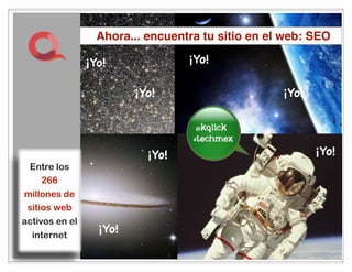 Ahora... encuentra tu sitio en el web: SEO

                ¡Yo!                   ¡Yo!

                         ¡Yo!                      ¡Yo!

                                        im the
                                         best
                           ¡Yo!                           ¡Yo!
 Entre los
     266
millones de
 sitios web
activos en el
  internet
                  ¡Yo!
                                  12
                                  20
 