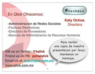 En Qlick Ofrecemos:
                                      Katy Ochoa,
 -Administracion de Redes Sociales     Directora
 -Facturas Electronicas
 -Directorio de Proveedores
 -Sevicios de Administracion de Recursos Humanos

                                   Para recibir
                               una copia de nuestra
DM us on Twitter: @kqlick    presentacion por favor,
                                   mandanos un
Friend us on FB: portalqlick
                                    mensaje..
Email us at: hola@qlick.com.mx
www.qlick.com.mx
                           54
 
