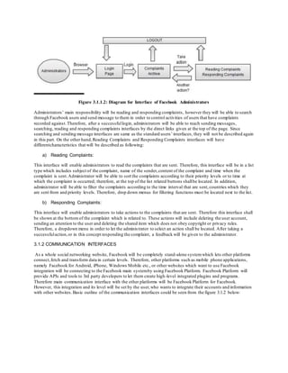 Figure 3.1.1.2: Diagram for Interface of Facebook Administrators
Administrators’ main responsibility will be reading and responding complaints, however they will be able to search
through Facebook users and send message to them in order to control activities of users that have complaints
recorded against.Therefore, after a successfullogin, administrators will be able to reach sending messages,
searching, reading and responding complaints interfaces by the direct links given at the top of the page. Since
searching and sending message interfaces are same as the standard users’ interfaces, they will not be described again
in this part. On the other hand,Reading Complaints and Responding Complaints interfaces will have
differentcharacteristics that will be described as following:
a) Reading Complaints:
This interface will enable administrators to read the complaints that are sent. Therefore, this interface will be in a list
type which includes subject of the complaint, name of the sender,content of the complaint and time when the
complaint is sent.Administrator will be able to sort the complaints according to their priority levels or to time at
which the complaint is occurred; therefore, at the top of the list related buttons shallbe located. In addition,
administrator will be able to filter the complaints according to the time interval that are sent,countries which they
are sent from and priority levels. Therefore, drop down menus for filtering functions must be located next to the list.
b) Responding Complaints:
This interface will enable administrators to take actions to the complaints that are sent. Therefore this interface shall
be shown at the bottom of the complaint which is related to. These actions will include deleting the user account,
sending an attention to the user and deleting the shared item which does not obey copyright or privacy rules.
Therefore, a dropdown menu in order to let the administrator to select an action shall be located. After taking a
successfulaction,or in this concept responding the complaint, a feedback will be given to the administrator.
3.1.2 COMMUNICATION INTERFACES
As a whole social networking website, Facebook will be completely stand-alone systemwhich lets other platforms
connect,fetch and transform data in certain levels. Therefore, other platforms such as mobile phone applications,
namely Facebook for Android, iPhone, Windows Mobile etc., or other websites which want to use Facebook
integration will be connecting to the Facebook main systemby using Facebook Platform. Facebook Platform will
provide APIs and tools to 3rd party developers to let them create high-level integrated plugins and programs.
Therefore main communication interface with the other platforms will be Facebook Platform for Facebook.
However, this integration and its level will be set by the user,who wants to integrate their accounts and information
with other websites.Basic outline of the communication interfaces could be seen from the figure 3.1.2 below:
 
