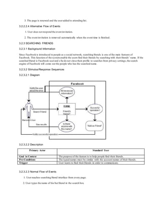 3. The page is renewed and the useradded to attending list.
3.2.2.2.4 Alternative Flow of Events
1. User does not respond the event invitation.
2. The event invitation is removed automatically when the event time is finished.
3.2.3 SEARCHING FRIENDS
3.2.3.1 Background Information
Since Facebook is introduced to people as a social network, searching friends is one of the main features of
Facebook. This function of the systemenable the users find their friends by searching with their friends’ name. If the
searched friend is Facebook userand s/he do not close their profile to searches from privacy settings,the search
engine of Facebook will come out the people who has the searched name.
3.2.3.2 Stimulus/Response Sequences
3.2.3.2.1 Diagram
3.2.3.2.2 Description
Primary Actor Standard User
Goal in Context The purpose of the feature is to help people find their friends.
Pre-Conditions The typed names must be similar with the account names of their friends.
Trigger User wants to find their friends in order to communicate.
3.2.3.2.3 Normal Flow of Events
1. User reaches searching friend interface from every page.
2. User types the name of his/herfriend in the search box.
 