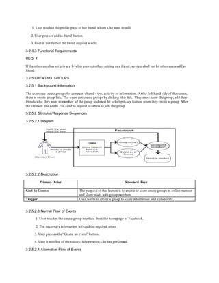 1. User reaches the profile page of her friend whom s/he want to add.
2. User presses add as friend button.
3. User is notified of the friend request is sent.
3.2.4.3 Functional Requirements
REQ. 4:
If the other userhas set privacy level to prevent others adding as a friend, system shall not let other users add as
friend.
3.2.5 CREATING GROUPS
3.2.5.1 Background Information
The users can create groups for common shared view, activity or information. At the left hand side of the screen,
there is create group link. The users can create groups by clicking this link. They must name the group; add their
friends who they want to member of the group and must be select privacy feature when they create a group.After
the creation, the admin can send to request to others to join the group.
3.2.5.2 Stimulus/Response Sequences
3.2.5.2.1 Diagram
3.2.5.2.2 Description
Primary Actor Standard User
Goal in Context The purpose of this feature is to enable to users create groups in online manner
and share posts with group members.
Trigger User wants to create a group to share information and collaborate.
3.2.5.2.3 Normal Flow of Events
1. User reaches the create group interface from the homepage of Facebook.
2. The necessary information is typed the required areas.
3. User presses the “Create an event” button.
4. User is notified of the successfuloperation s/he has performed.
3.2.5.2.4 Alternative Flow of Events
 
