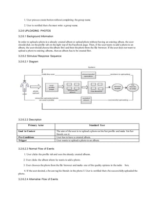 1. User presses create button without completing the group name.
2. User is notified that s/he must write a group name.
3.2.6 UPLOADING PHOTOS
3.2.6.1 Background Information
In order to upload a photo in a already created album or upload photo without having an existing album, the user
should click on the profile tab on the right top of the Facebook page. Then, if the userwants to add a photo to an
album, the usershould choose the album first and then the photo from the file browser. If the user does not want to
upload a photo to existing albums, then an album has to be created first.
3.2.6.2 Stimulus/ Response Sequence
3.2.6.2.1 Diagram
3.2.6.2.2 Description
Primary Actor Standard User
Goal in Context The aim of the user is to upload a photo on his/her profile and make his/her
friends see it.
Pre-Conditions User has to have a created album.
Trigger User wants to upload a photo to an album.
3.2.6.2.3 Normal Flow of Events
1. User clicks the profile tab and sees the already created albums.
2. User clicks the album where he wants to add a photo.
3. User chooses the photo from the file browser and marks one of the quality options in the radio box.
4. If the user desired, s/he can tag his friends in the photo.5. User is notified that s/he successfully uploaded the
photo.
3.2.6.2.4 Alternative Flow of Events
 