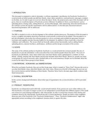 1. INTRODUCTION
This document is prepared in order to determine a software requirement specification for Facebook. Facebook is a
social network on which people can add their friends, share videos and photos,send and receive messages,comment
on the links etc. In order to gain an overview about the report, firstly, the purpose and scope of this document will be
given, then an overall description of Facebook systemis followed. In addition to these,systemfeatures such as
uploading photo,sharing video, adding friend etc. are described deeply. After mentioning about the introduction of
the software system, the specific requirements will be addressed for it. In the final part, functional and non-
functional requirements will be addressed.
1.1 PURPOSE
The SRS is needed to evolve as the development of the software product processes. The purpose of this document is
to give a complete description about how Facebook social network systemcan be developed. This document is to
provide information about what the software product is to do to customers and establish an agreement between
customers and suppliers and also become helpful for development. In addition to these,it provides a basis for
validation and verification. The issues which are basically addressed are functionality such as adding friends,
uploading photos,external interfaces, performance, attributes and the design constraints of the system.
1.2 SCOPE
The name of the software product is Facebook. Facebook is a social network that connects people.The aim of
Facebook is to provide information to the users about the events and the people whom they know. The users of
Facebook can add friends, share videos which they want their friends watch; upload photos,comment on their
friends’ sharing, chatting with their friends and become informed about their friends. Moreover, people can create
social groups for such as university clubs, football clubs or for social awareness.People can be informed about the
events by the help of these groups or their friends.
1.3 DEFINITIONS, ACRONYMS and ABBREVIATIONS
When the userlogins Facebook, they can see their home page, which is named as “News Feed” that provide users to
see what their friends share, what their friends write their status.Moreover,at the left of this page,the user can see
the event invitations and the birthdays of their friends. Therefore News Feed is the main page which combines daily
friend interactions.
2. OVERALL DESCRIPTION
In this section, background information about what type of requirements the system should have will be provided
briefly.
2.1 PRODUCT PERSPECTIVE
Facebook is an independent and world-wide social network website. Every person can use it online without a fee.
The Facebook is not a part of a larger system, it is an independent system.People from different regions of the world
can connect to it and exchange information with other people. In order to control the contents ofthe sharing and
comments done by the otherpeople, Facebook has also a control mechanism. People can deliver their complaints
about any part of the Facebook to the “Facebook Administrators”. Then, “Facebook Administrators” might take
appropriate actions according to the complained situation which is against the rules.
 