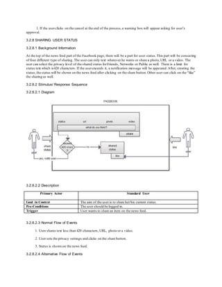 1. If the userclicks on the cancel at the end of the process,a warning box will appear asking for user’s
approval.
3.2.8 SHARING USER STATUS
3.2.8.1 Background Information
At the top of the news feed part of the Facebook page, there will be a part for user status.This part will be consisting
of four different type of sharing. The user can only text whatever he wants or share a photo,URL or a video. The
user can select the privacy level of the shared status forFriends, Networks or Public as well. There is a limit for
status text which is420 characters. If the userexceeds it, a notification message will be appeared.After, creating the
status,the status will be shown on the news feed after clicking on the share button.Other user can click on the “like”
the sharing as well.
3.2.8.2 Stimulus/ Response Sequence
3.2.8.2.1 Diagram
3.2.8.2.2 Description
Primary Actor Standard User
Goal in Context The aim of the user is to share her/his current status.
Pre-Conditions The user should be logged in.
Trigger User wants to share an item on the news feed.
3.2.8.2.3 Normal Flow of Events
1. User shares text less than 420 characters, URL, photo or a video.
2. User sets the privacy settings and clicks on the share button.
3. Status is shown on the news feed.
3.2.8.2.4 Alternative Flow of Events
 