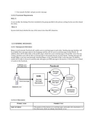 1. User exceeds the limit and gets an error message.
3.2.8.3 Functional Requirements
REQ. 5:
A user can like the sharing if he/she is included in the group specified in the privacy settings by the userwho shared
the status.
REQ. 6:
System shall check whether the size of the status is less than 420 characters.
3.2.9 SENDING MESSAGES
3.2.9.1 Background Information
Being a social network, Facebook will enable users to send messages to each other. Sending message interface will
be available from messages menu in the homepage and this will let users to send messages to their friends. In
addition, there will be direct links at the profile pages,which lets users send messages to the profile owner they are
visiting, therefore users will be able to send messages to the people that are not their friends. Sending message will
include filling a text area and optionally attaching images or any other kind of files to the messages.In addition,
senderwill be able to choose to send the same message as an SMS message to the receiver, if the receiver is a friend
of sender in the Facebook.
3.2.9.2.2 Description
Primary Actor Standard User
Goal in Context The purpose of this feature is to send messages,optionally with attachments, to
the otherusers,which are already their friends or not.
 