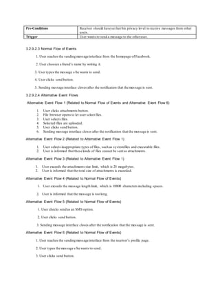 Pre-Conditions Receiver should have set her/his privacy level to receive messages from other
users.
Trigger User wants to send a message to the otheruser.
3.2.9.2.3 Normal Flow of Events
1. User reaches the sending message interface from the homepage of Facebook.
2. User chooses a friend’s name by writing it.
3. User types the message s/he wants to send.
4. User clicks send button.
5. Sending message interface closes after the notification that the message is sent.
3.2.9.2.4 Alternative Event Flows
Alternative Event Flow 1 (Related to Normal Flow of Events and Alternative Event Flow 6)
1. User clicks attachments button.
2. File browser opens to let user select files.
3. User selects files.
4. Selected files are uploaded.
5. User clicks send button.
6. Sending message interface closes after the notification that the message is sent.
Alternative Event Flow 2 (Related to Alternative Event Flow 1)
1. User selects inappropriate types of files, such as systemfiles and executable files.
2. User is informed that these kinds of files cannot be sent as attachments.
Alternative Event Flow 3 (Related to Alternative Event Flow 1)
1. User exceeds the attachments size limit, which is 25 megabytes.
2. User is informed that the total size of attachments is exceeded.
Alternative Event Flow 4 (Related to Normal Flow of Events)
1. User exceeds the message length limit, which is 10000 characters including spaces.
2. User is informed that the message is too long.
Alternative Event Flow 5 (Related to Normal Flow of Events)
1. User checks send as an SMS option.
2. User clicks send button.
3. Sending message interface closes after the notification that the message is sent.
Alternative Event Flow 6 (Related to Normal Flow of Events)
1. User reaches the sending message interface from the receiver’s profile page.
2. User types the message s/he wants to send.
3. User clicks send button.
 