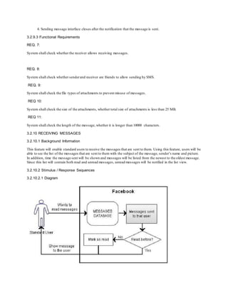 4. Sending message interface closes after the notification that the message is sent.
3.2.9.3 Functional Requirements
REQ. 7:
System shall check whether the receiver allows receiving messages.
REQ. 8:
System shall check whether senderand receiver are friends to allow sending by SMS.
REQ. 9:
System shall check the file types of attachments to prevent misuse of messages.
REQ 10:
System shall check the size of the attachments, whether total size of attachments is less than 25 MB.
REQ 11:
System shall check the length of the message, whether it is longer than 10000 characters.
3.2.10 RECEIVING MESSAGES
3.2.10.1 Background Information
This feature will enable standard users to receive the messages that are sent to them. Using this feature, users will be
able to see the list of the messages that are sent to them with the subject of the message, sender’s name and picture.
In addition, time the message sent will be shown and messages will be listed from the newest to the oldest message.
Since this list will contain both read and unread messages, unread messages will be notified in the list view.
3.2.10.2 Stimulus / Response Sequences
3.2.10.2.1 Diagram
 
