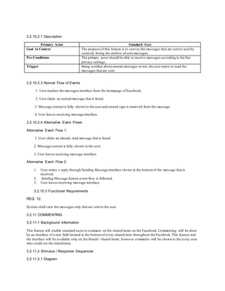 3.2.10.2.1 Description
Primary Actor Standard User
Goal in Context The purpose of this feature is to convey the messages that are sent to userby
correctly listing the archive of sent messages.
Pre-Conditions The primary actor should be able to receive messages according to his/her
privacy settings.
Trigger Being notified about unread messages or not, the user wants to read the
messages that are sent.
3.2.10.2.3 Normal Flow of Events
1. User reaches the messages interface from the homepage of Facebook.
2. User clicks an unread message that is listed.
3. Message content is fully shown to the user and unread sign is removed from the message.
4. User leaves receiving message interface.
3.2.10.2.4 Alternative Event Flows
Alternative Event Flow 1:
1. User clicks an already read message that is listed.
2. Message content is fully shown to the user.
3. User leaves receiving message interface.
Alternative Event Flow 2:
1. User writes a reply through Sending Message interface shown in the bottomof the message that is
received.
2. Sending Message feature event flow is followed.
3. User leaves receiving message interface.
3.2.10.3 Functional Requirements
REQ. 12:
System shall view the messages only that are sent to the user
3.2.11 COMMENTING
3.2.11.1 Background Information
This feature will enable standard users to comment on the shared items on the Facebook. Commenting will be done
by an interface of a text field located at the bottomof every shared item throughout the Facebook. This feature and
the interface will be available only on the friends’ shared items; however comments will be shown to the every user
who could see the shared item.
3.2.11.2 Stimulus / Response Sequences
3.2.11.2.1 Diagram
 