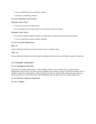 4. User is notified about successfulreport sending.
5. User leaves commenting interface.
3.2.13.2.4 Alternative Flow of Events
Alternative Event Flow 1:
1. User does not select any of the reasons.
2. User is informed that s/he must select one of the options in order to continue.
Alternative Event Flow 2:
1. User reaches creating complaint interface of a profile page or item that the user has already reported.
2. User is notified that a report is already submitted.
3.2.13.3 Functional Requirements
REQ. 17:
System shall check whether the userhas selected a reason to submit a report.
REQ. 18:
System shall check whether the userhas already submitted a report about the content which is going to be reported.
3.2.14 READING COMPLAINTS
3.2.14.1 Background Information
This feature will enable administrators to read complaints that are sent by standard users.Using this feature,
administrators will be able to sort, filter and read complaints before taking any action. Therefore this feature will list
complaint reports by showing priority, subject and item type which is reported. Alike reading messages feature, in
the list, reports that no action taken will be shown differently than the reports that actions taken against them.
3.2.14.2 Stimulus / Response Sequences
3.2.14.2.1 Diagram
 