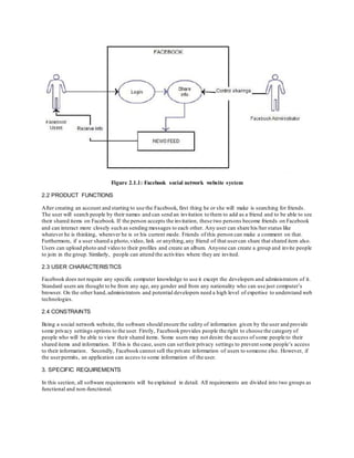 Figure 2.1.1: Facebook social network website system
2.2 PRODUCT FUNCTIONS
After creating an account and starting to use the Facebook, first thing he or she will make is searching for friends.
The user will search people by their names and can send an invitation to them to add as a friend and to be able to see
their shared items on Facebook. If the person accepts the invitation, these two persons become friends on Facebook
and can interact more closely such as sending messages to each other. Any user can share his/her status like
whatever he is thinking, wherever he is or his current mode. Friends of this person can make a comment on that.
Furthermore, if a user shared a photo,video, link or anything,any friend of that usercan share that shared item also.
Users can upload photo and video to their profiles and create an album. Anyone can create a group and invite people
to join in the group. Similarly, people can attend the activities where they are invited.
2.3 USER CHARACTERISTICS
Facebook does not require any specific computer knowledge to use it except the developers and administrators of it.
Standard users are thought to be from any age, any gender and from any nationality who can use just computer’s
browser. On the other hand, administrators and potential developers need a high level of expertise to understand web
technologies.
2.4 CONSTRAINTS
Being a social network website, the software should ensure the safety of information given by the user and provide
some privacy settings options to the user. Firstly, Facebook provides people the right to choose the category of
people who will be able to view their shared items. Some users may not desire the access of some people to their
shared items and information. If this is the case, users can set their privacy settings to prevent some people’s access
to their information. Secondly, Facebook cannot sell the private information of users to someone else. However, if
the userpermits, an application can access to some information of the user.
3. SPECIFIC REQUIREMENTS
In this section, all software requirements will be explained in detail. All requirements are divided into two groups as
functional and non-functional.
 