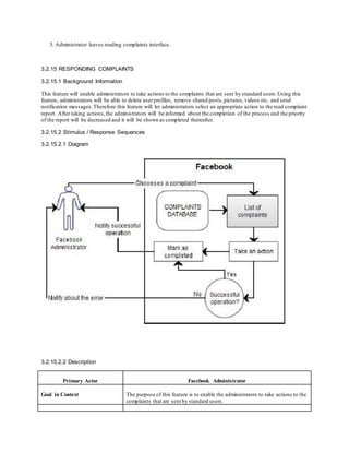 3. Administrator leaves reading complaints interface.
3.2.15 RESPONDING COMPLAINTS
3.2.15.1 Background Information
This feature will enable administrators to take actions to the complaints that are sent by standard users.Using this
feature, administrators will be able to delete userprofiles, remove shared posts,pictures, videos etc. and send
notification messages.Therefore this feature will let administrators select an appropriate action to the read complaint
report. After taking actions,the administrators will be informed about the completion of the process and the priority
of the report will be decreased and it will be shown as completed thereafter.
3.2.15.2 Stimulus / Response Sequences
3.2.15.2.1 Diagram
3.2.15.2.2 Description
Primary Actor Facebook Administrator
Goal in Context The purpose of this feature is to enable the administrators to take actions to the
complaints that are sent by standard users.
 
