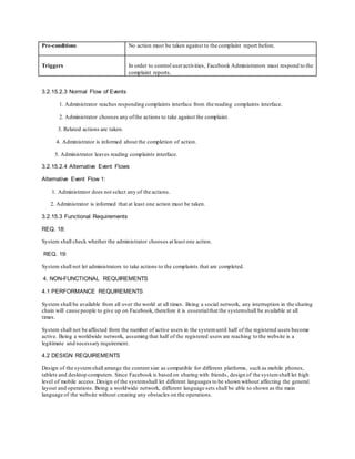Pre-conditions No action must be taken against to the complaint report before.
Triggers In order to control useractivities, Facebook Administrators must respond to the
complaint reports.
3.2.15.2.3 Normal Flow of Events
1. Administrator reaches responding complaints interface from the reading complaints interface.
2. Administrator chooses any ofthe actions to take against the complaint.
3. Related actions are taken.
4. Administrator is informed about the completion of action.
5. Administrator leaves reading complaints interface.
3.2.15.2.4 Alternative Event Flows
Alternative Event Flow 1:
1. Administrator does not select any of the actions.
2. Administrator is informed that at least one action must be taken.
3.2.15.3 Functional Requirements
REQ. 18:
System shall check whether the administrator chooses at least one action.
REQ. 19:
System shall not let administrators to take actions to the complaints that are completed.
4. NON-FUNCTIONAL REQUIREMENTS
4.1 PERFORMANCE REQUIREMENTS
System shall be available from all over the world at all times. Being a social network, any interruption in the sharing
chain will cause people to give up on Facebook, therefore it is essentialthat the systemshall be available at all
times.
System shall not be affected from the number of active users in the systemuntil half of the registered users become
active. Being a worldwide network, assuming that half of the registered users are reaching to the website is a
legitimate and necessary requirement.
4.2 DESIGN REQUIREMENTS
Design of the systemshall arrange the content size as compatible for different platforms, such as mobile phones,
tablets and desktop computers. Since Facebook is based on sharing with friends, design of the systemshall let high
level of mobile access. Design of the systemshall let different languages to be shown without affecting the general
layout and operations. Being a worldwide network, different language sets shall be able to shown as the main
language of the website without creating any obstacles on the operations.
 
