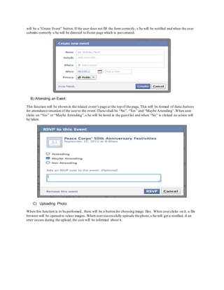 will be a “Create Event” button.If the user does not fill the form correctly, s/he will be notified and when the user
submits correctly s/he will be directed to Event page which is just created.
B) Attending an Event:
This function will be shown in the related event’s page at the top of the page. This will be formed of three buttons
for attendance situation of the userto the event.These shall be “No”, “Yes” and “Maybe Attending”.When user
clicks on “Yes” or “Maybe Attending”,s/he will be listed in the guest list and when “No” is clicked no action will
be taken.
C) Uploading Photo:
When this function is to be performed, there will be a button for choosing image files. When userclicks on it, a file
browser will be opened to select images. When user successfully uploads the photo,s/he will get a notified, if an
error occurs during the upload, the userwill be informed about it.
 