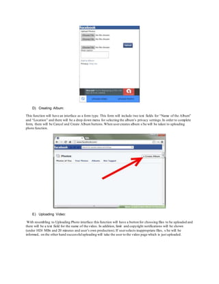 D) Creating Album:
This function will have an interface as a form type. This form will include two text fields for “Name of the Album”
and “Location” and there will be a drop down menu for selecting the album’s privacy settings.In order to complete
form, there will be Cancel and Create Album buttons.When usercreates album s/he will be taken to uploading
photo function.
E) Uploading Video:
With resembling to Uploading Photo interface this function will have a button for choosing files to be uploaded and
there will be a text field for the name of the video. In addition, limit and copyright notifications will be shown
(under 1024 MBs and 20 minutes and user’s own production). If userselects inappropriate files, s/he will be
informed, on the other hand successfuluploading will take the user to the video page which is just uploaded.
 
