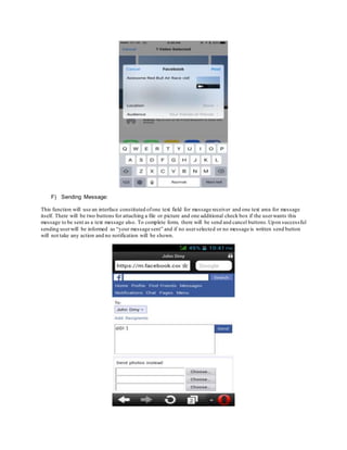 F) Sending Message:
This function will use an interface constituted ofone text field for message receiver and one text area for message
itself. There will be two buttons for attaching a file or picture and one additional check box if the userwants this
message to be sent as a text message also. To complete form, there will be send and cancel buttons.Upon successful
sending userwill be informed as “your message sent” and if no userselected or no message is written send button
will not take any action and no notification will be shown.
 
