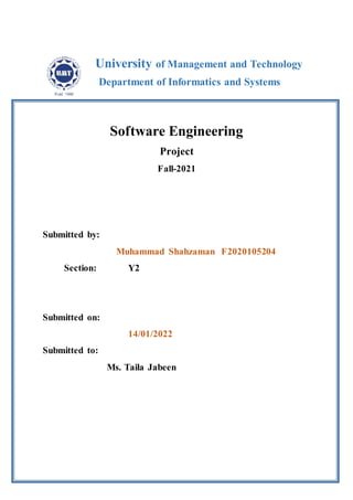 Software Engineering
Project
Fall-2021
Submitted by:
Muhammad Shahzaman F2020105204
Section: Y2
Submitted on:
14/01/2022
Submitted to:
Ms. Taila Jabeen
University of Management and Technology
Department of Informatics and Systems
 