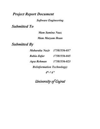 Project Report Document
Software Engineering
Submitted To
Mam Samina Naaz
Mam Maryam Ihsan
Submitted By
Mubaraka Nazir 17581556-037
Rabia Zafar 17581556-045
Aqsa Rehman 17581556-023
Bs(information Technology)
4th
-“A”
University of Gujrat
 