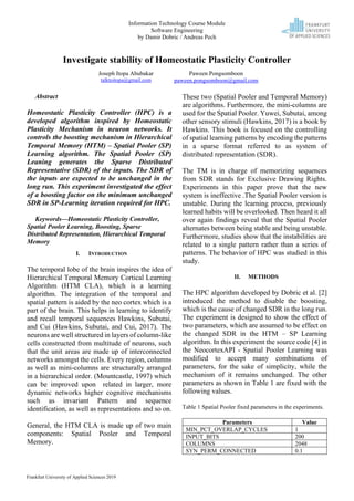 Information Technology Course Module
Software Engineering
by Damir Dobric / Andreas Pech
Frankfurt University of Applied Sciences 2019
Investigate stability of Homeostatic Plasticity Controller
Abstract
Homeostatic Plasticity Controller (HPC) is a
developed algorithm inspired by Homeostatic
Plasticity Mechanism in neuron networks. It
controls the boosting mechanism in Hierarchical
Temporal Memory (HTM) – Spatial Pooler (SP)
Learning algorithm. The Spatial Pooler (SP)
Leaning generates the Sparse Distributed
Representative (SDR) of the inputs. The SDR of
the inputs are expected to be unchanged in the
long run. This experiment investigated the effect
of a boosting factor on the minimum unchanged
SDR in SP-Learning iteration required for HPC.
Keywords—Homeostatic Plasticity Controller,
Spatial Pooler Learning, Boosting, Sparse
Distributed Representation, Hierarchical Temporal
Memory
I. INTRODUCTION
The temporal lobe of the brain inspires the idea of
Hierarchical Temporal Memory Cortical Learning
Algorithm (HTM CLA), which is a learning
algorithm. The integration of the temporal and
spatial pattern is aided by the neo cortex which is a
part of the brain. This helps in learning to identify
and recall temporal sequences Hawkins, Subutai,
and Cui (Hawkins, Subutai, and Cui, 2017). The
neurons are well structured in layers of column-like
cells constructed from multitude of neurons, such
that the unit areas are made up of interconnected
networks amongst the cells. Every region, columns
as well as mini-columns are structurally arranged
in a hierarchical order. (Mountcastle, 1997) which
can be improved upon related in larger, more
dynamic networks higher cognitive mechanisms
such as invariant Pattern and sequence
identification, as well as representations and so on.
General, the HTM CLA is made up of two main
components: Spatial Pooler and Temporal
Memory.
These two (Spatial Pooler and Temporal Memory)
are algorithms. Furthermore, the mini-columns are
used for the Spatial Pooler. Yuwei, Subutai, among
other sensory stimuli (Hawkins, 2017) is a book by
Hawkins. This book is focused on the controlling
of spatial learning patterns by encoding the patterns
in a sparse format referred to as system of
distributed representation (SDR).
The TM is in charge of memorizing sequences
from SDR stands for Exclusive Drawing Rights.
Experiments in this paper prove that the new
system is ineffective .The Spatial Pooler version is
unstable. During the learning process, previously
learned habits will be overlooked. Then heard it all
over again findings reveal that the Spatial Pooler
alternates between being stable and being unstable.
Furthermore, studies show that the instabilities are
related to a single pattern rather than a series of
patterns. The behavior of HPC was studied in this
study.
II. METHODS
The HPC algorithm developed by Dobric et al. [2]
introduced the method to disable the boosting,
which is the cause of changed SDR in the long run.
The experiment is designed to show the effect of
two parameters, which are assumed to be effect on
the changed SDR in the HTM – SP Learning
algorithm. In this experiment the source code [4] in
the NeocortexAPI - Spatial Pooler Learning was
modified to accept many combinations of
parameters, for the sake of simplicity, while the
mechanism of it remains unchanged. The other
parameters as shown in Table 1 are fixed with the
following values.
Table 1 Spatial Pooler fixed parameters in the experiments.
Parameters Value
MIN_PCT_OVERLAP_CYCLES 1
INPUT_BITS 200
COLUMNS 2048
SYN_PERM_CONNECTED 0.1
Joseph Itopa Abubakar
talktoitopa@gmail.com
Paween Pongsomboon
paween.pongsomboon@gmail.com
 