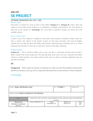 Page | 1
AIUB | FSIT
SE PROJECT
SOFTWARE ENGINEERING | FALL 2019 - 2020
What to make?
Each team is required to come up with an idea (either Category A or Category B), make a plan and
submit. It can be either purely software or a combination of software and hardware. You must choose at
least one of the options for technology, but if any team is optimistic enough: can choose all of the
available options.
How is a team made?
A team is up to four students. In addition to each team, other people are allowed to help. A team can
have a mentor, who advises on the project. A team can also have associates, who must be eligible
students that can help the team with things, with business model planning, marketing, and so on. These
people are not members of the team as such but it's good to have help sometimes.
Problem domain
Category A: Find a real-life problem, even in your own life or community, and then work to solve it.
Build a project that could change lives. The next big thing could come from you. Facebook and Twitter
started as student projects. Your ideas could be next. Come up with an innovative application idea and
proceed accordingly.
OR
Category B: There might be dozens of software to solve our real-life problems and provide
benefit to business. Come up with an idea that will extend the current version of those software.
Technology
Name: Rokon Md Shafaat Jamil ID: 17-33084-1 Section: E
Project name: Help For Admission Test Students
CO4: Explain the roles and their responsibilities in the software project management
activities
Background
information and project
goals (5)
Project management (5) Taking
responsibility (5)
Spelling and
grammar (5)
Total
(20)
 