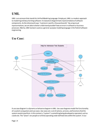 Page | 4
UML
UML is an acronymthat standsfor UnifiedModelingLanguage.Simplyput,UML is a modern approach
to modelinganddocumentingsoftware.Itisbasedondiagrammaticrepresentationsof software
components.Asthe oldproverbsays:“a picture iswortha thousandwords”.Byusingvisual
representations,we are able tobetterunderstandpossible flawsorerrorsinsoftware or business
processes.Mainly,UML hasbeenusedas a general-purpose modelinglanguage inthe fieldof software
engineering.
Use Case:
A use case diagram isa dynamicor behaviordiagraminUML. Use case diagramsmodel the functionality
of a systemusingactorsand use cases.Use casesare a setof actions,services,andfunctionsthatthe
systemneedstoperform.Inthiscontext,a"system"issomethingbeingdevelopedoroperated,suchas
a website.The "actors" are people or entitiesoperatingunderdefinedroleswithinthe system.Inour
 