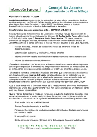 Información Seprona
Concejal No Adscrito
Ayuntamiento de Vélez Málaga
Ampliación de la denuncia 14.6.2014
José Luis Gámez Martín, como concejal del Ayuntamiento de Vélez Málaga y vice-portavoz del Grupo
Municipal Andalucista, con DNI 24891348-N y domicilio a efectos de notificaciones en Ayuntamiento de
Vélez Málaga, Plaza de las Carmelitas, 2ª planta, 29700 Vélez Málaga, presenta la siguiente
Ampliación de denuncia ante el Servicio de Protección de la Naturaleza
En referencia a denuncia presentada ante el SEPRONA el 5.6.2014
Se adjuntan copias de los informes de Laboratorios Himalaya y grupo de prevención de
riesgos laborales procarión, emitidos por los técnicos D. Carlos Mojón Ropero Licenciado
en Química industrial y por D. Francisco Jesús Cobo Martos,. Técnico superior en
prevención de riesgos Laborales, referentes a la Fábrica de ladrillos el Prado situada en
Vélez Málaga frente al centro comercial el Ingenio y Parque acuático al aire Libre Aquavelis.
- Plan de muestreo. Análisis de exposición a Fibras de amianto e índice de
descontaminación
- Determinación cualitativa y cuantitativa. Análisis amianto
- Informe: Inf 140063 sobre determinación de fibras de amianto y otras fibras en aire
- Informe de recomendaciones preventivas
- Que el estudio realizado por los técnicos arriba mencionados se orienta a los trabajadores
con riesgo de exposición al amianto y no a la población que frecuente las inmediaciones de
las instalaciones o que puedan verse afectadas por el polvo de amianto en días de viento.
- Que toda la normativa y método de muestreo ambiental que se referencia en los informes,
son de aplicación para lugares de trabajo, para la protección de los trabajadores y en
ningún caso para la ciudadanía vecina a las instalaciones que pueda verse afectada así
como para espacios cerrados y no para espacios abiertos afectos de condiciones
atmosféricas cambiantes como vientos que pudieran transportar polvo con CRISOTILO
-Que el solar donde está la fábrica en ruinas de El Prado presenta en el suelo innumerables
fragmentos de uralita de pequeño tamaño y que han sufrido el efecto de un incendio y por lo
tanto más friables (deleznables)
Que la Fábrica de ladrillos El Prado, en ruinas, con la cubierta de planchas de uralita rotas
y muy fragmentadas en el suelo, tras incendios y derrumbes y que contienen amianto, se
encuentra en la proximidad de los siguientes establecimientos comerciales y residenciales:
Residencia de la tercera Edad Sanisol
Parque Aquatico Aquavelis, al aire libre
Parque del Rio, jardines de celebraciones al aire libre (Bodas, Bautizos, comuniones,
etc.) estancia media
Urbanización el Limonar
Centro comercial el Ingenio ( Cinesur, zona de boutiques, Supermercado Eroski)
C o n c e j a l N o A d s c r i t o , C o m p r o m i s o V e r d e
V é le z Má lag a , e-ma il: lgamez@velezmalaga.es t lf . 6 00 20 38 1 4
 