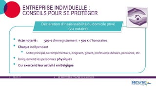 12-07-17 SE PROTÉGER CONTRE LES RISQUES
ENTREPRISE INDIVIDUELLE :
CONSEILS POUR SE PROTÉGER
• Acte notarié : 500 € d'enregistrement + 500 € d'honoraires
• Chaque indépendant
• A titre principal ou complémentaire, dirigeant / gérant, professions libérales, pensionné, etc.
• Uniquement les personnes physiques
• Qui exercent leur activité en Belgique
Déclaration d'insaisissabilité du domicile privé
(via notaire)
 